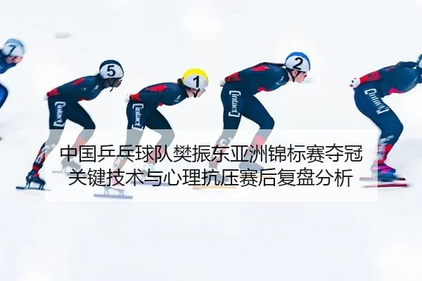 中国乒乓球队樊振东亚洲锦标赛夺冠 关键技术与心理抗压赛后复盘分析