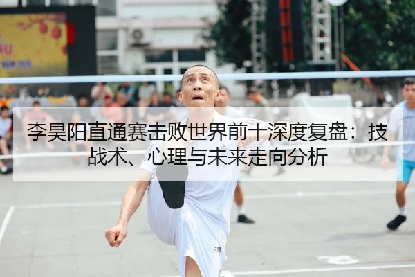 李昊阳直通赛击败世界前十深度复盘：技战术、心理与未来走向分析